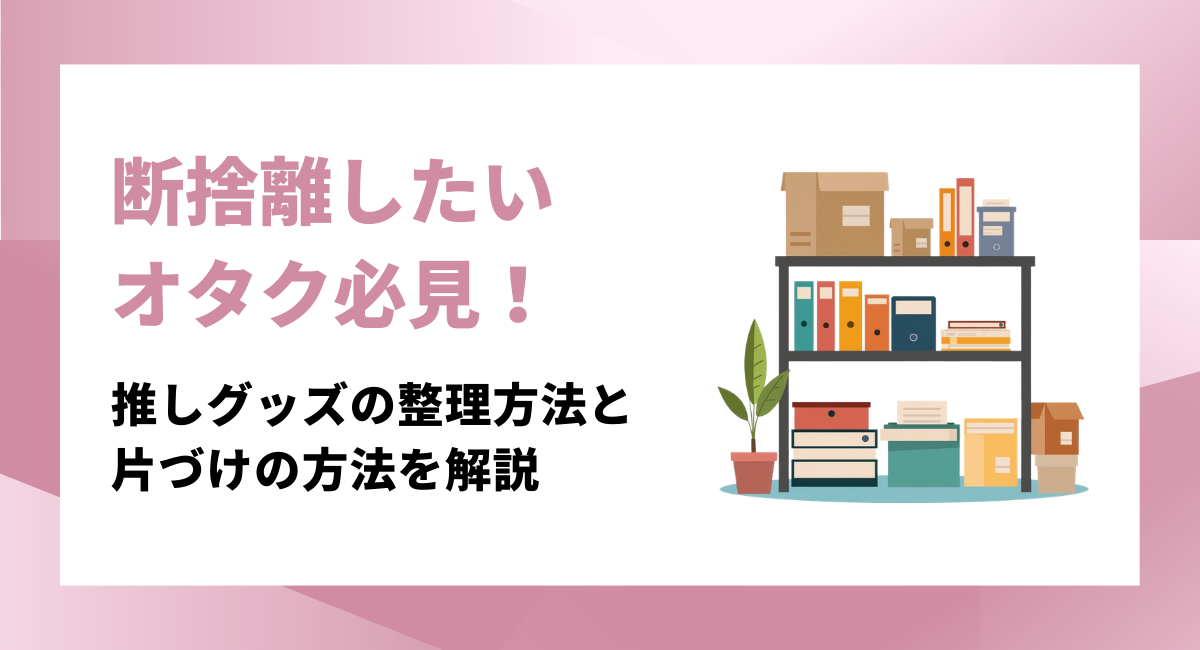 断捨離したいオタク必見！推しのグッズを後悔なく整理するコツとリバウンドしない片づけの方法